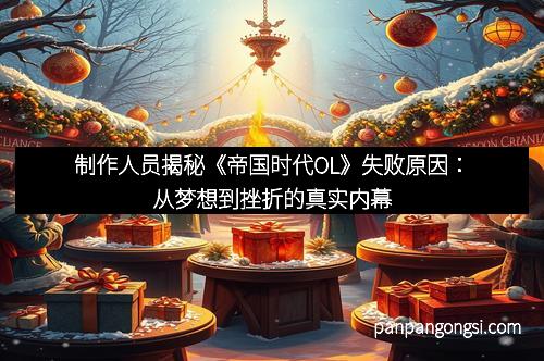 制作人员揭秘《帝国时代OL》失败原因:从梦想到挫折的真实内幕
